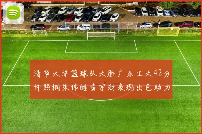 清华大学篮球队大胜广东工大42分许熙桐朱伟皓黄宇财表现出色助力胜利