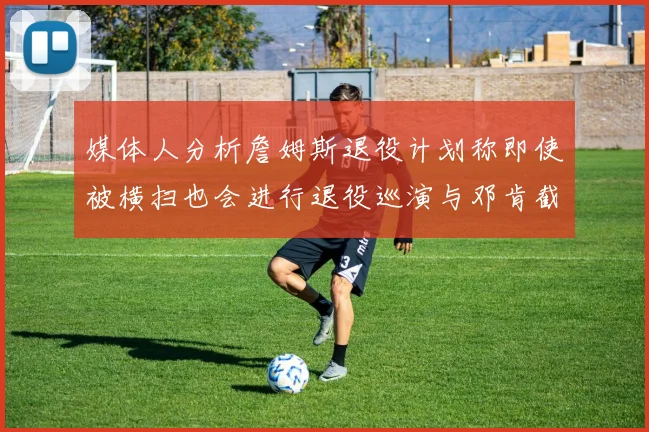 媒体人分析詹姆斯退役计划称即使被横扫也会进行退役巡演与邓肯截然不同