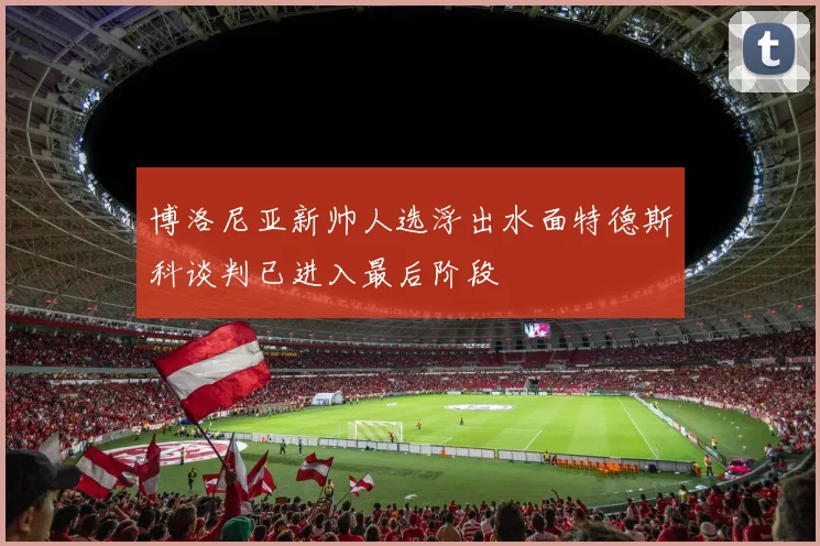 博洛尼亚新帅人选浮出水面特德斯科谈判已进入最后阶段
