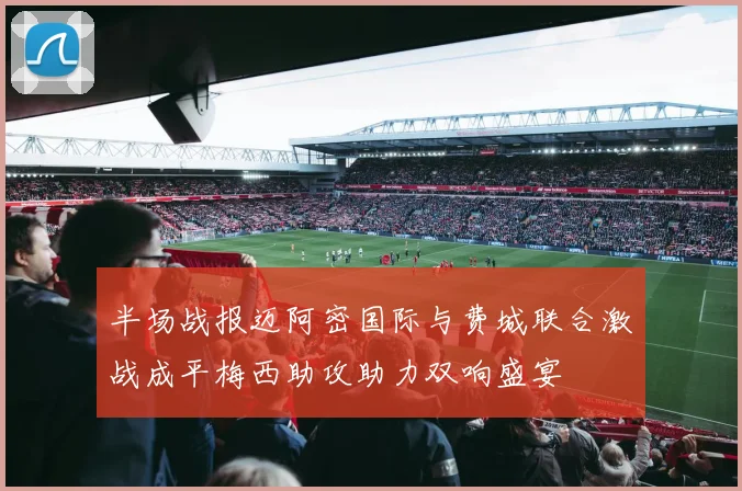 半场战报迈阿密国际与费城联合激战成平梅西助攻助力双响盛宴
