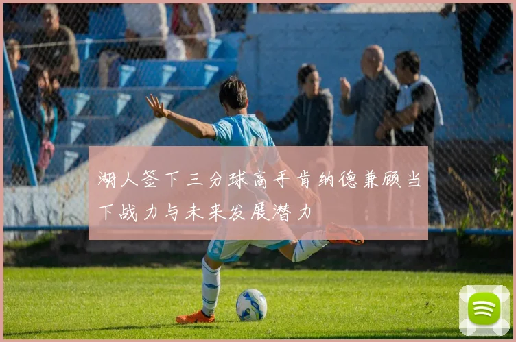 湖人签下三分球高手肯纳德兼顾当下战力与未来发展潜力