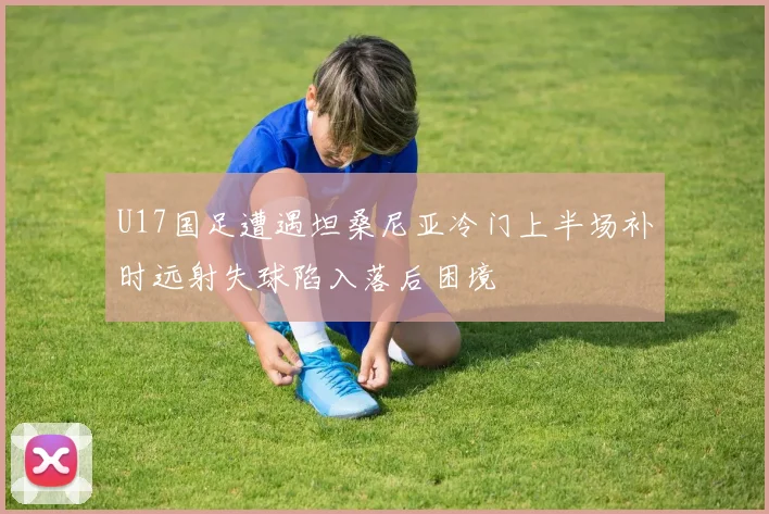 U17国足遭遇坦桑尼亚冷门上半场补时远射失球陷入落后困境
