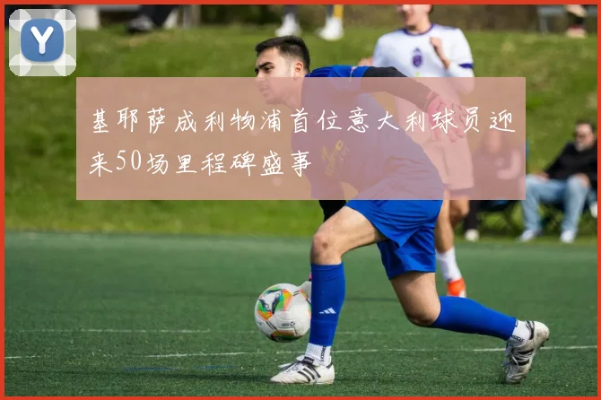 基耶萨成利物浦首位意大利球员迎来50场里程碑盛事