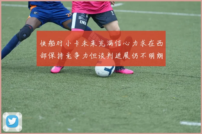 快船对小卡未来充满信心力求在西部保持竞争力但谈判进展仍不明朗