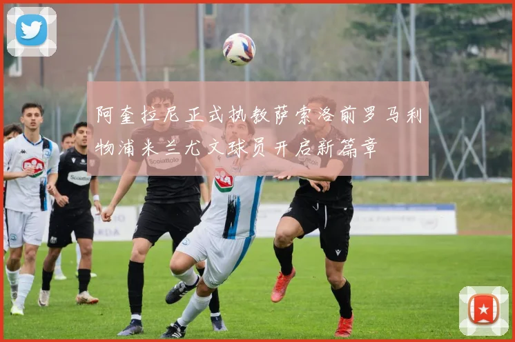 阿奎拉尼正式执教萨索洛前罗马利物浦米兰尤文球员开启新篇章