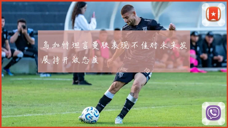 乌加特坦言曼联表现不佳对未来发展持开放态度
