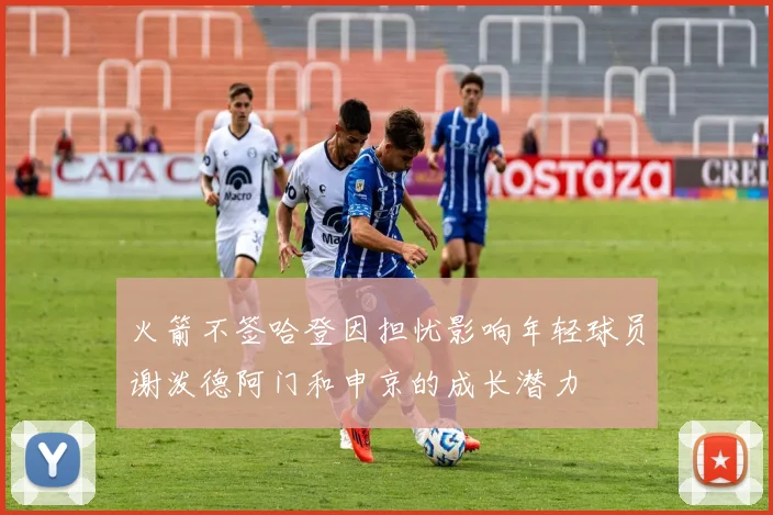 火箭不签哈登因担忧影响年轻球员谢泼德阿门和申京的成长潜力