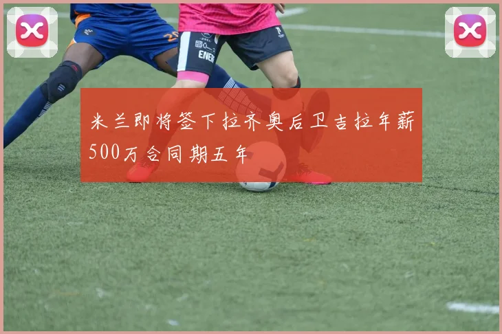 米兰即将签下拉齐奥后卫吉拉年薪500万合同期五年
