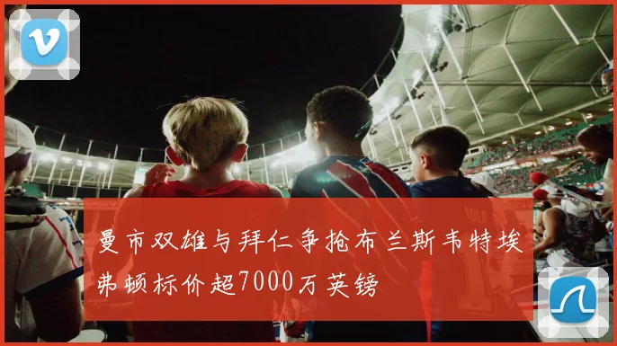 曼市双雄与拜仁争抢布兰斯韦特埃弗顿标价超7000万英镑