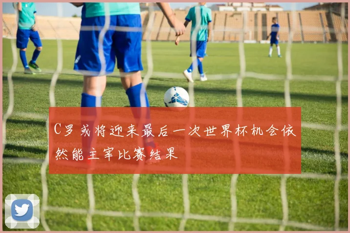 C罗或将迎来最后一次世界杯机会依然能主宰比赛结果