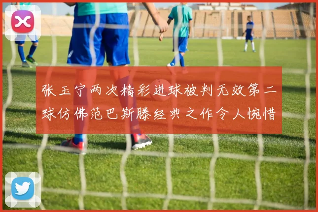 张玉宁两次精彩进球被判无效第二球仿佛范巴斯滕经典之作令人惋惜