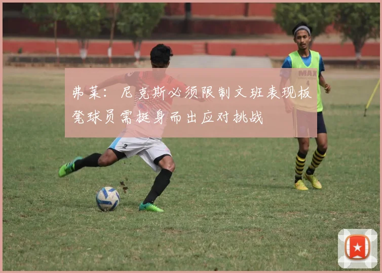 弗莱：尼克斯必须限制文班表现板凳球员需挺身而出应对挑战