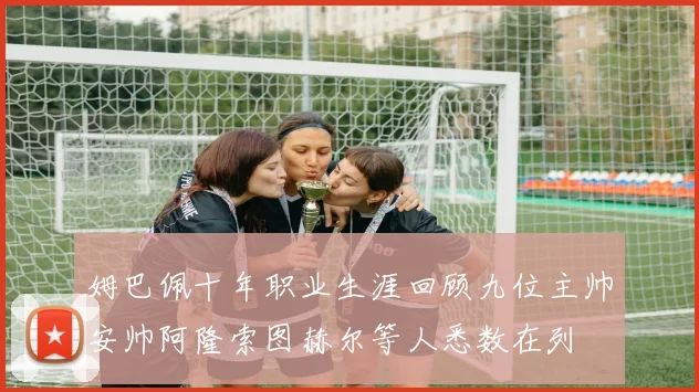 姆巴佩十年职业生涯回顾九位主帅安帅阿隆索图赫尔等人悉数在列