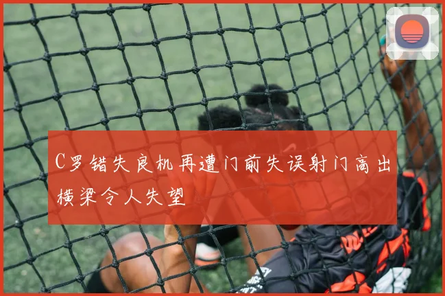 C罗错失良机再遭门前失误射门高出横梁令人失望