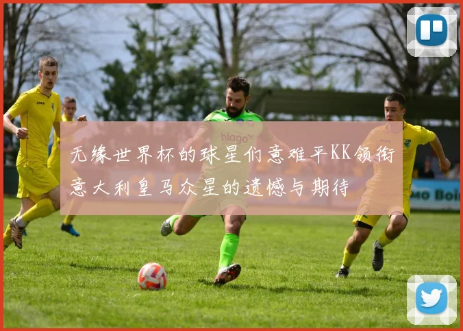 无缘世界杯的球星们意难平KK领衔意大利皇马众星的遗憾与期待