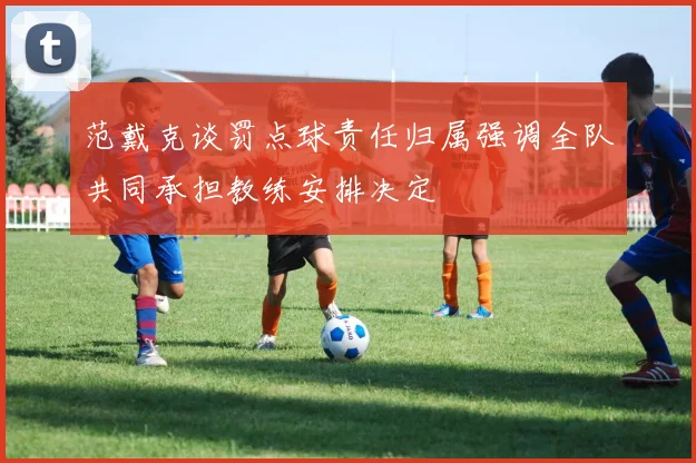 范戴克谈罚点球责任归属强调全队共同承担教练安排决定