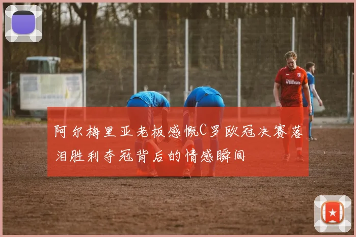 阿尔梅里亚老板感慨C罗欧冠决赛落泪胜利夺冠背后的情感瞬间