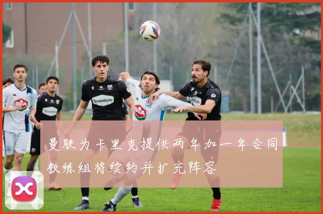曼联为卡里克提供两年加一年合同教练组将续约并扩充阵容