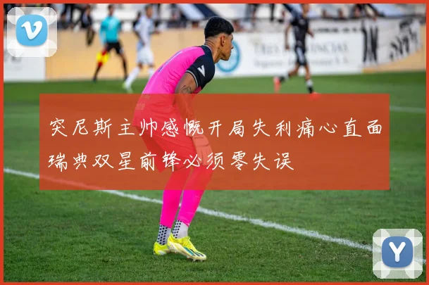 突尼斯主帅感慨开局失利痛心直面瑞典双星前锋必须零失误