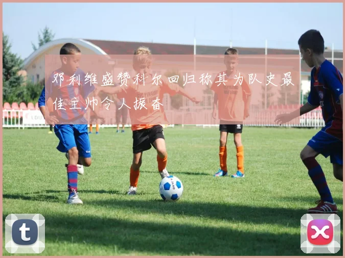 邓利维盛赞科尔回归称其为队史最佳主帅令人振奋