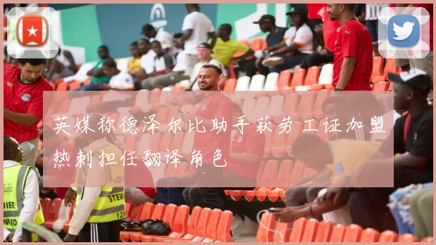 英媒称德泽尔比助手获劳工证加盟热刺担任翻译角色