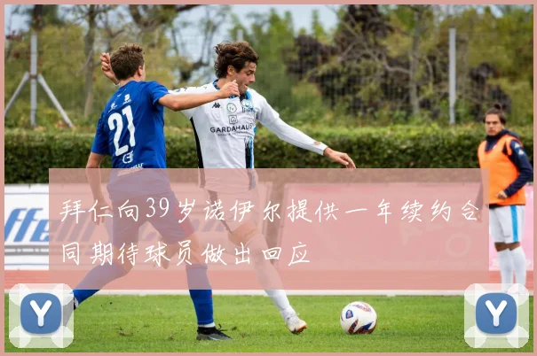 拜仁向39岁诺伊尔提供一年续约合同期待球员做出回应