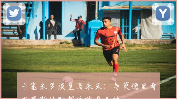 卡塞米罗谈皇马未来：与莫德里奇克罗斯的默契传球是关键