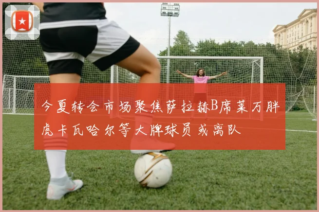 今夏转会市场聚焦萨拉赫B席莱万胖虎卡瓦哈尔等大牌球员或离队