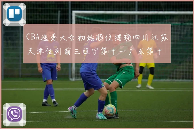 CBA选秀大会初始顺位揭晓四川江苏天津位列前三辽宁第十一广东第十六