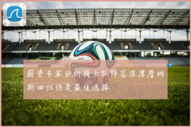 薪资专家分析骑士队阵容深厚詹姆斯回归仍是最佳选择