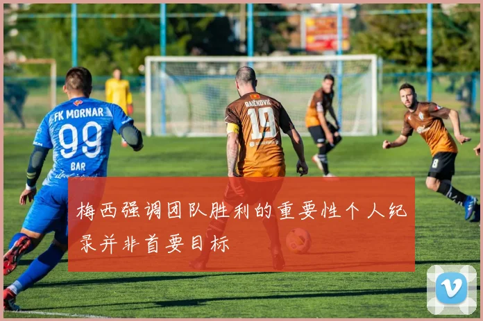 梅西强调团队胜利的重要性个人纪录并非首要目标