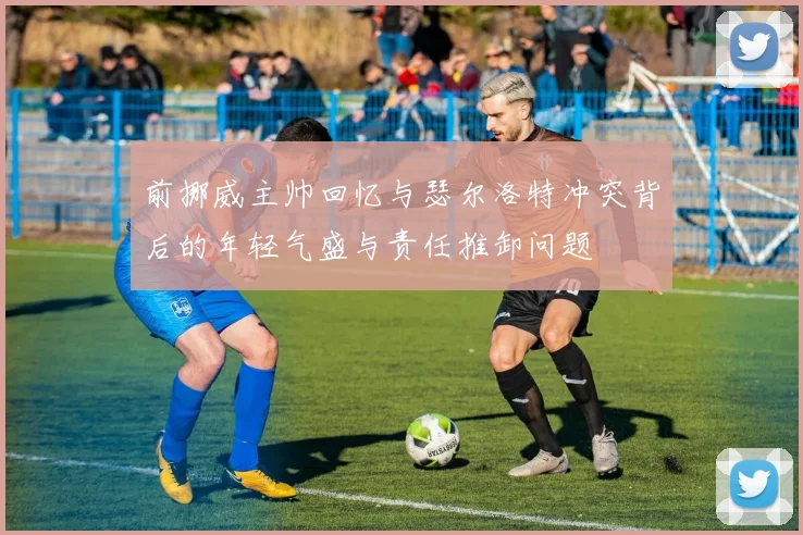 前挪威主帅回忆与瑟尔洛特冲突背后的年轻气盛与责任推卸问题