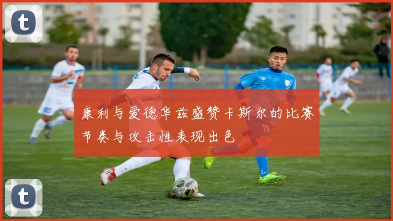 康利与爱德华兹盛赞卡斯尔的比赛节奏与攻击性表现出色