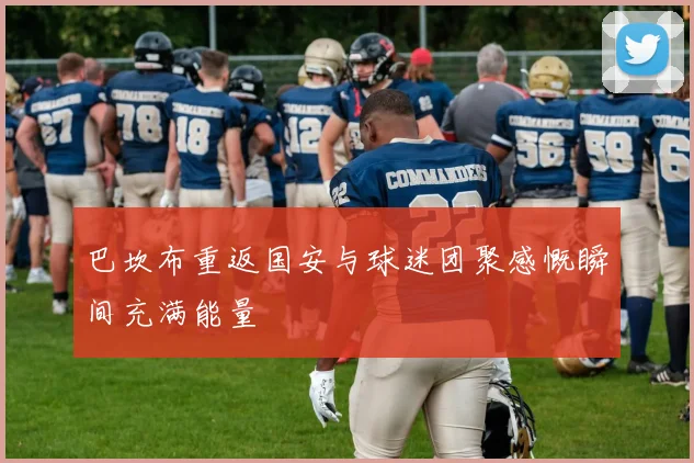 巴坎布重返国安与球迷团聚感慨瞬间充满能量