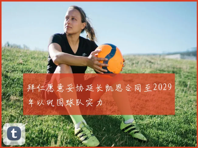 拜仁愿意妥协延长凯恩合同至2029年以巩固球队实力